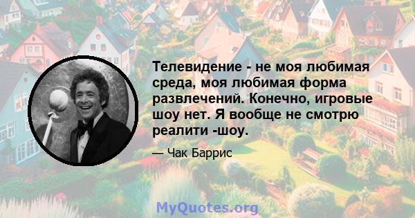 Телевидение - не моя любимая среда, моя любимая форма развлечений. Конечно, игровые шоу нет. Я вообще не смотрю реалити -шоу.