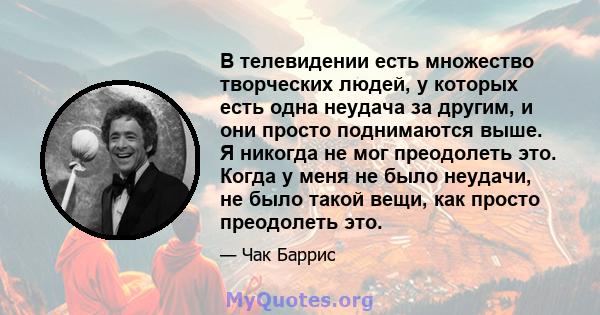 В телевидении есть множество творческих людей, у которых есть одна неудача за другим, и они просто поднимаются выше. Я никогда не мог преодолеть это. Когда у меня не было неудачи, не было такой вещи, как просто