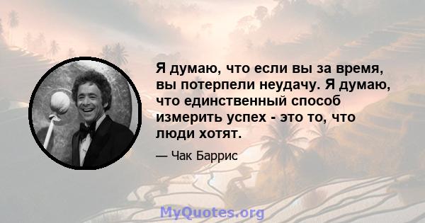 Я думаю, что если вы за время, вы потерпели неудачу. Я думаю, что единственный способ измерить успех - это то, что люди хотят.