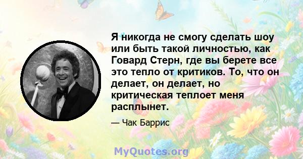 Я никогда не смогу сделать шоу или быть такой личностью, как Говард Стерн, где вы берете все это тепло от критиков. То, что он делает, он делает, но критическая теплоет меня расплынет.