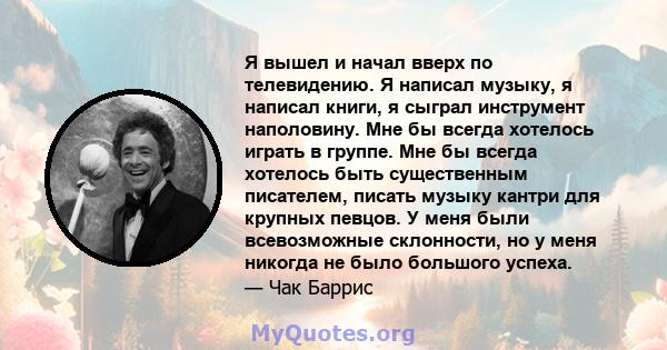 Я вышел и начал вверх по телевидению. Я написал музыку, я написал книги, я сыграл инструмент наполовину. Мне бы всегда хотелось играть в группе. Мне бы всегда хотелось быть существенным писателем, писать музыку кантри