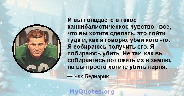 И вы попадаете в такое каннибалистическое чувство - все, что вы хотите сделать, это пойти туда и, как я говорю, убей кого -то. Я собираюсь получить его. Я собираюсь убить. Не так, как вы собираетесь положить их в землю, 