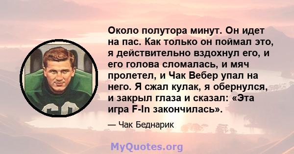 Около полутора минут. Он идет на пас. Как только он поймал это, я действительно вздохнул его, и его голова сломалась, и мяч пролетел, и Чак Вебер упал на него. Я сжал кулак, я обернулся, и закрыл глаза и сказал: «Эта