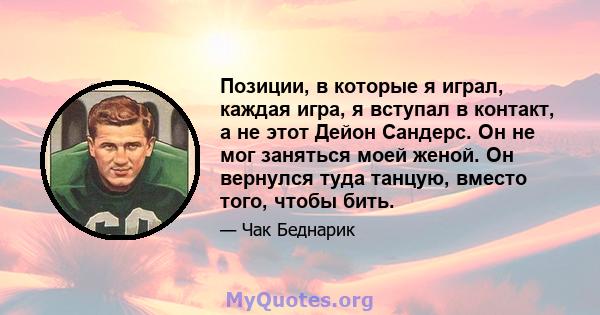 Позиции, в которые я играл, каждая игра, я вступал в контакт, а не этот Дейон Сандерс. Он не мог заняться моей женой. Он вернулся туда танцую, вместо того, чтобы бить.