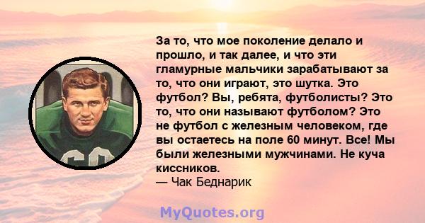 За то, что мое поколение делало и прошло, и так далее, и что эти гламурные мальчики зарабатывают за то, что они играют, это шутка. Это футбол? Вы, ребята, футболисты? Это то, что они называют футболом? Это не футбол с