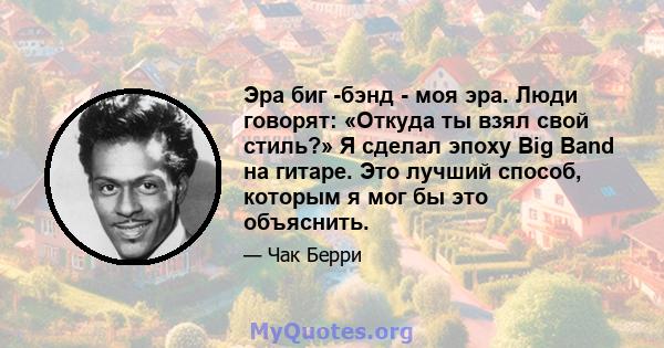 Эра биг -бэнд - моя эра. Люди говорят: «Откуда ты взял свой стиль?» Я сделал эпоху Big Band на гитаре. Это лучший способ, которым я мог бы это объяснить.