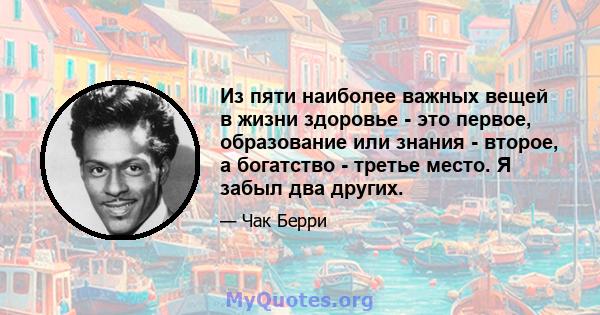 Из пяти наиболее важных вещей в жизни здоровье - это первое, образование или знания - второе, а богатство - третье место. Я забыл два других.