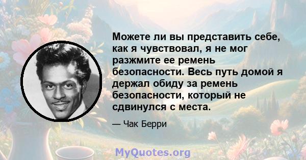 Можете ли вы представить себе, как я чувствовал, я не мог разжмите ее ремень безопасности. Весь путь домой я держал обиду за ремень безопасности, который не сдвинулся с места.