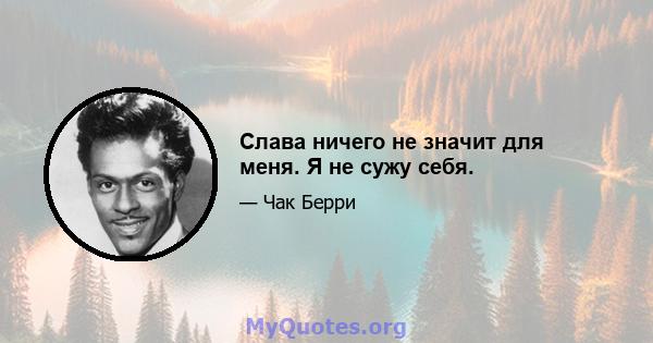 Слава ничего не значит для меня. Я не сужу себя.