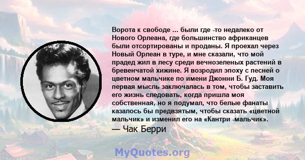 Ворота к свободе ... были где -то недалеко от Нового Орлеана, где большинство африканцев были отсортированы и проданы. Я проехал через Новый Орлеан в туре, и мне сказали, что мой прадед жил в лесу среди вечнозеленых