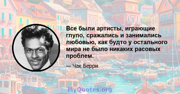 Все были артисты, играющие глупо, сражались и занимались любовью, как будто у остального мира не было никаких расовых проблем.