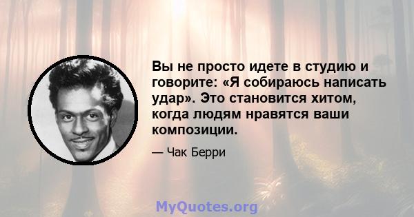 Вы не просто идете в студию и говорите: «Я собираюсь написать удар». Это становится хитом, когда людям нравятся ваши композиции.