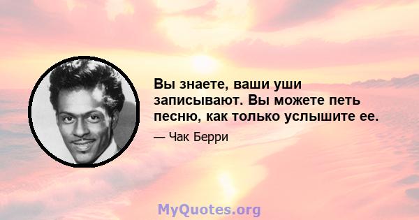 Вы знаете, ваши уши записывают. Вы можете петь песню, как только услышите ее.