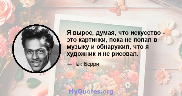 Я вырос, думая, что искусство - это картинки, пока не попал в музыку и обнаружил, что я художник и не рисовал.