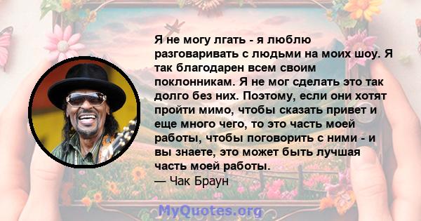 Я не могу лгать - я люблю разговаривать с людьми на моих шоу. Я так благодарен всем своим поклонникам. Я не мог сделать это так долго без них. Поэтому, если они хотят пройти мимо, чтобы сказать привет и еще много чего,