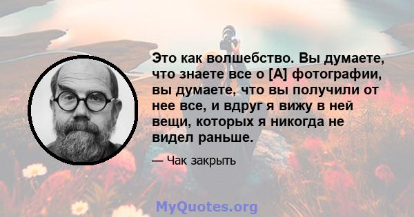 Это как волшебство. Вы думаете, что знаете все о [А] фотографии, вы думаете, что вы получили от нее все, и вдруг я вижу в ней вещи, которых я никогда не видел раньше.