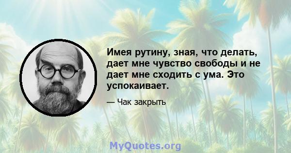 Имея рутину, зная, что делать, дает мне чувство свободы и не дает мне сходить с ума. Это успокаивает.