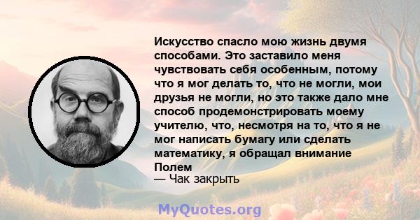 Искусство спасло мою жизнь двумя способами. Это заставило меня чувствовать себя особенным, потому что я мог делать то, что не могли, мои друзья не могли, но это также дало мне способ продемонстрировать моему учителю,