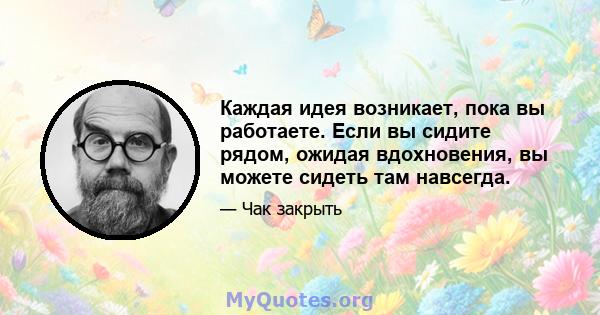 Каждая идея возникает, пока вы работаете. Если вы сидите рядом, ожидая вдохновения, вы можете сидеть там навсегда.