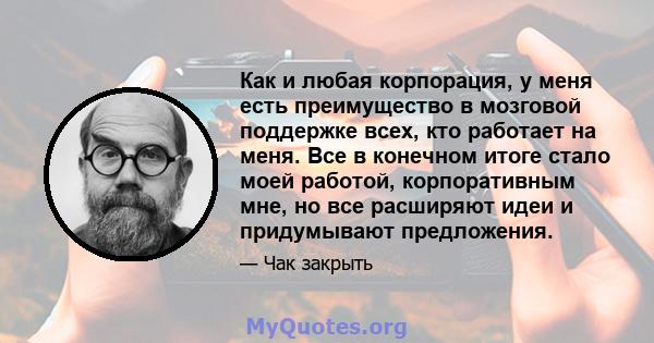 Как и любая корпорация, у меня есть преимущество в мозговой поддержке всех, кто работает на меня. Все в конечном итоге стало моей работой, корпоративным мне, но все расширяют идеи и придумывают предложения.