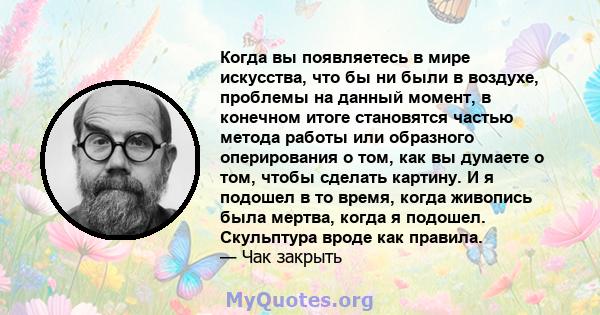 Когда вы появляетесь в мире искусства, что бы ни были в воздухе, проблемы на данный момент, в конечном итоге становятся частью метода работы или образного оперирования о том, как вы думаете о том, чтобы сделать картину. 