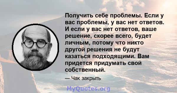 Получить себе проблемы. Если у вас проблемы, у вас нет ответов. И если у вас нет ответов, ваше решение, скорее всего, будет личным, потому что никто другой решения не будут казаться подходящими. Вам придется придумать