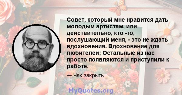 Совет, который мне нравится дать молодым артистам, или действительно, кто -то, послушающий меня, - это не ждать вдохновения. Вдохновение для любителей; Остальные из нас просто появляются и приступили к работе.