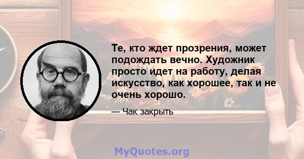 Те, кто ждет прозрения, может подождать вечно. Художник просто идет на работу, делая искусство, как хорошее, так и не очень хорошо.