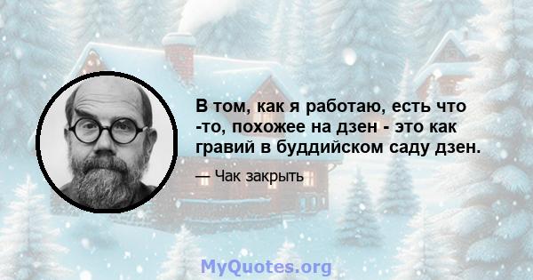 В том, как я работаю, есть что -то, похожее на дзен - это как гравий в буддийском саду дзен.