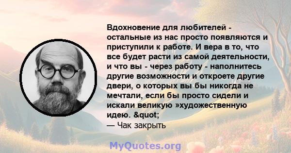 Вдохновение для любителей - остальные из нас просто появляются и приступили к работе. И вера в то, что все будет расти из самой деятельности, и что вы - через работу - наполнитесь другие возможности и откроете другие