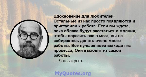 Вдохновение для любителей. Остальные из нас просто появляются и приступили к работе. Если вы ждете, пока облака будут расстаться и молния, чтобы поразить вас в мозг, вы не собираетесь делать очень много работы. Все