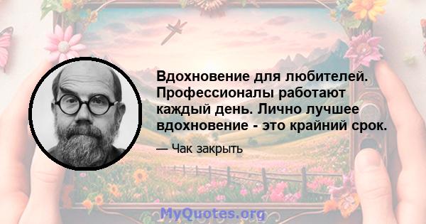 Вдохновение для любителей. Профессионалы работают каждый день. Лично лучшее вдохновение - это крайний срок.