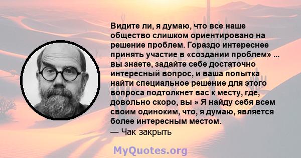 Видите ли, я думаю, что все наше общество слишком ориентировано на решение проблем. Гораздо интереснее принять участие в «создании проблем» ... вы знаете, задайте себе достаточно интересный вопрос, и ваша попытка найти