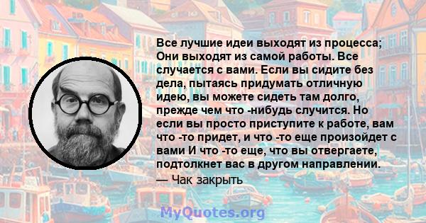 Все лучшие идеи выходят из процесса; Они выходят из самой работы. Все случается с вами. Если вы сидите без дела, пытаясь придумать отличную идею, вы можете сидеть там долго, прежде чем что -нибудь случится. Но если вы