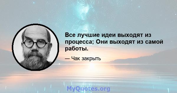 Все лучшие идеи выходят из процесса; Они выходят из самой работы.