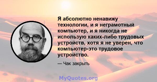 Я абсолютно ненавижу технологии, и я неграмотный компьютер, и я никогда не использую каких-либо трудовых устройств, хотя я не уверен, что компьютер-это трудовое устройство.