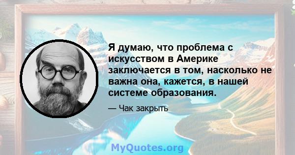 Я думаю, что проблема с искусством в Америке заключается в том, насколько не важна она, кажется, в нашей системе образования.