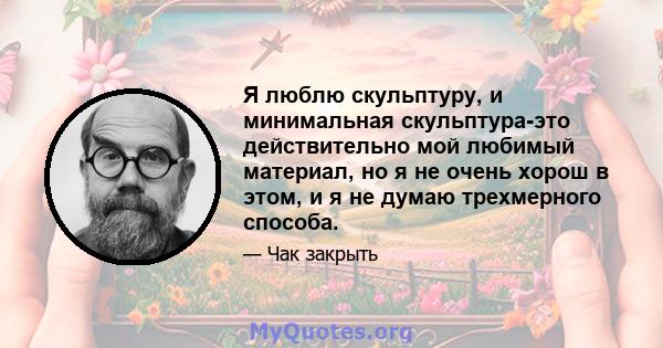 Я люблю скульптуру, и минимальная скульптура-это действительно мой любимый материал, но я не очень хорош в этом, и я не думаю трехмерного способа.