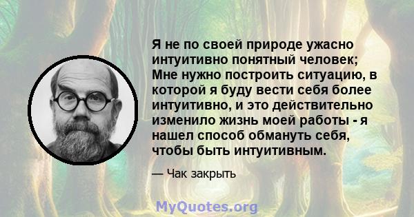 Я не по своей природе ужасно интуитивно понятный человек; Мне нужно построить ситуацию, в которой я буду вести себя более интуитивно, и это действительно изменило жизнь моей работы - я нашел способ обмануть себя, чтобы