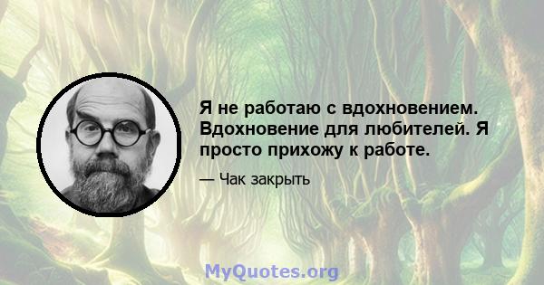 Я не работаю с вдохновением. Вдохновение для любителей. Я просто прихожу к работе.