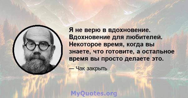 Я не верю в вдохновение. Вдохновение для любителей. Некоторое время, когда вы знаете, что готовите, а остальное время вы просто делаете это.