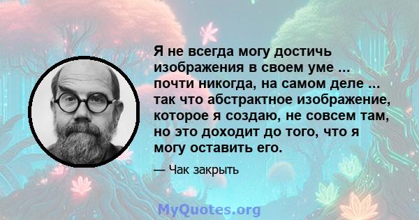 Я не всегда могу достичь изображения в своем уме ... почти никогда, на самом деле ... так что абстрактное изображение, которое я создаю, не совсем там, но это доходит до того, что я могу оставить его.