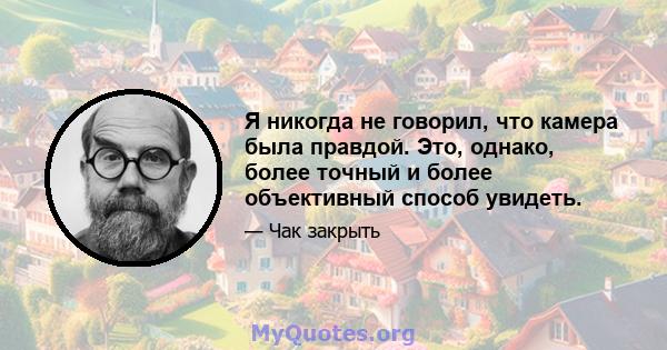 Я никогда не говорил, что камера была правдой. Это, однако, более точный и более объективный способ увидеть.