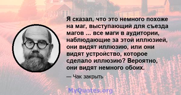 Я сказал, что это немного похоже на маг, выступающий для съезда магов ... все маги в аудитории, наблюдающие за этой иллюзией, они видят иллюзию, или они видят устройство, которое сделало иллюзию? Вероятно, они видят