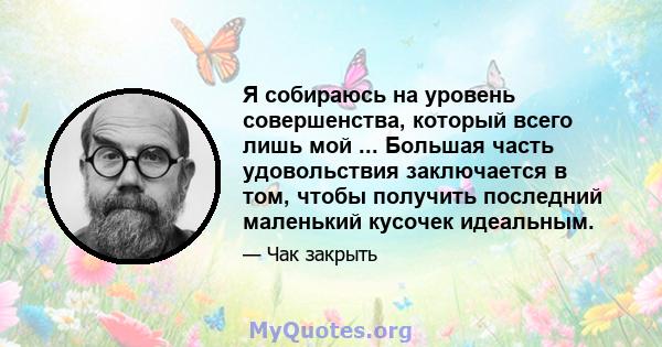 Я собираюсь на уровень совершенства, который всего лишь мой ... Большая часть удовольствия заключается в том, чтобы получить последний маленький кусочек идеальным.