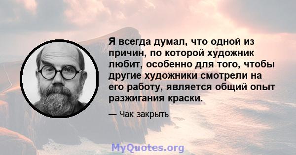 Я всегда думал, что одной из причин, по которой художник любит, особенно для того, чтобы другие художники смотрели на его работу, является общий опыт разжигания краски.