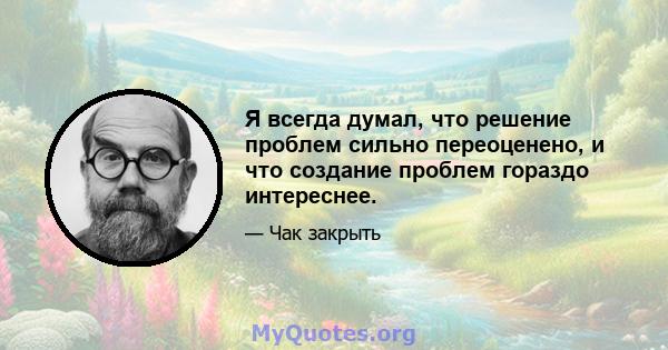 Я всегда думал, что решение проблем сильно переоценено, и что создание проблем гораздо интереснее.