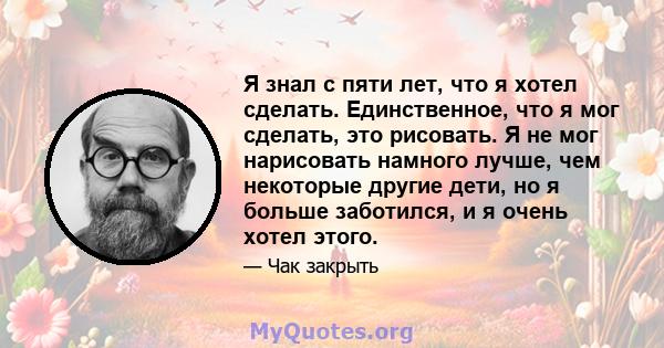 Я знал с пяти лет, что я хотел сделать. Единственное, что я мог сделать, это рисовать. Я не мог нарисовать намного лучше, чем некоторые другие дети, но я больше заботился, и я очень хотел этого.