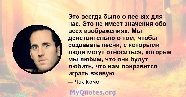 Это всегда было о песнях для нас. Это не имеет значения обо всех изображениях. Мы действительно о том, чтобы создавать песни, с которыми люди могут относиться, которые мы любим, что они будут любить, что нам понравится