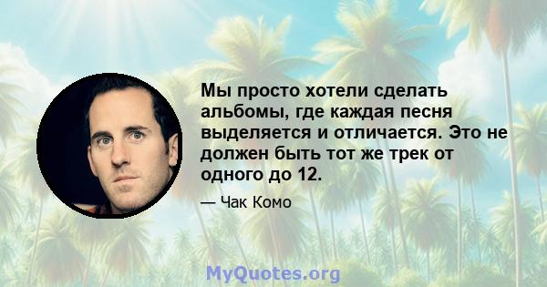 Мы просто хотели сделать альбомы, где каждая песня выделяется и отличается. Это не должен быть тот же трек от одного до 12.